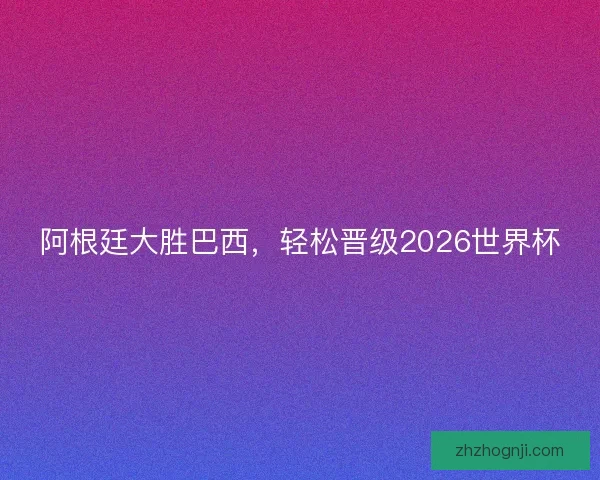 阿根廷大胜巴西，轻松晋级2026世界杯