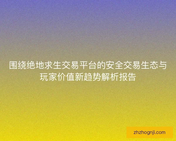 围绕绝地求生交易平台的安全交易生态与玩家价值新趋势解析报告