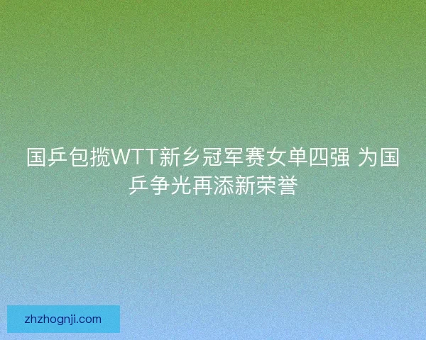 国乒包揽WTT新乡冠军赛女单四强 为国乒争光再添新荣誉