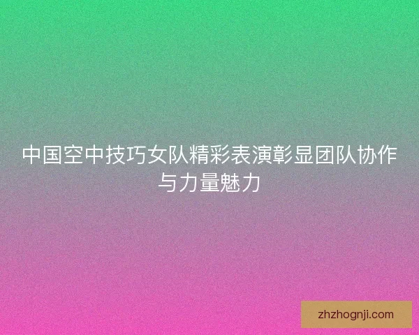中国空中技巧女队精彩表演彰显团队协作与力量魅力